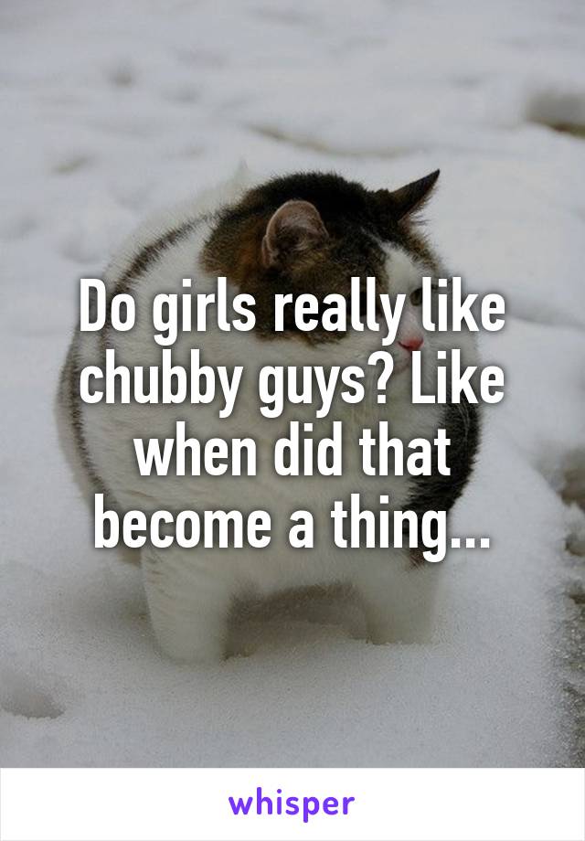 Do girls really like chubby guys? Like when did that become a thing...