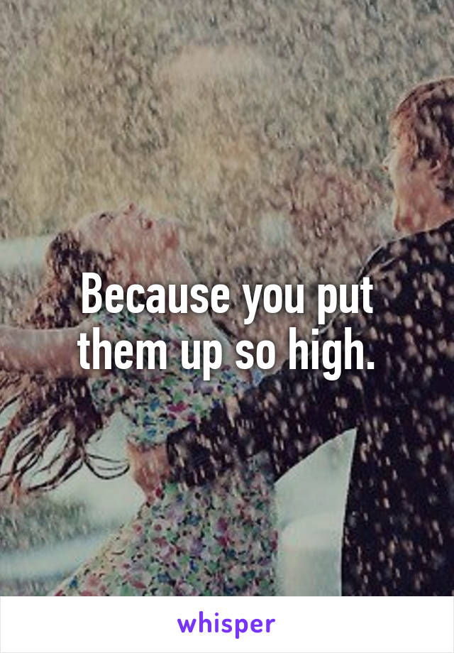 Because you put them up so high.