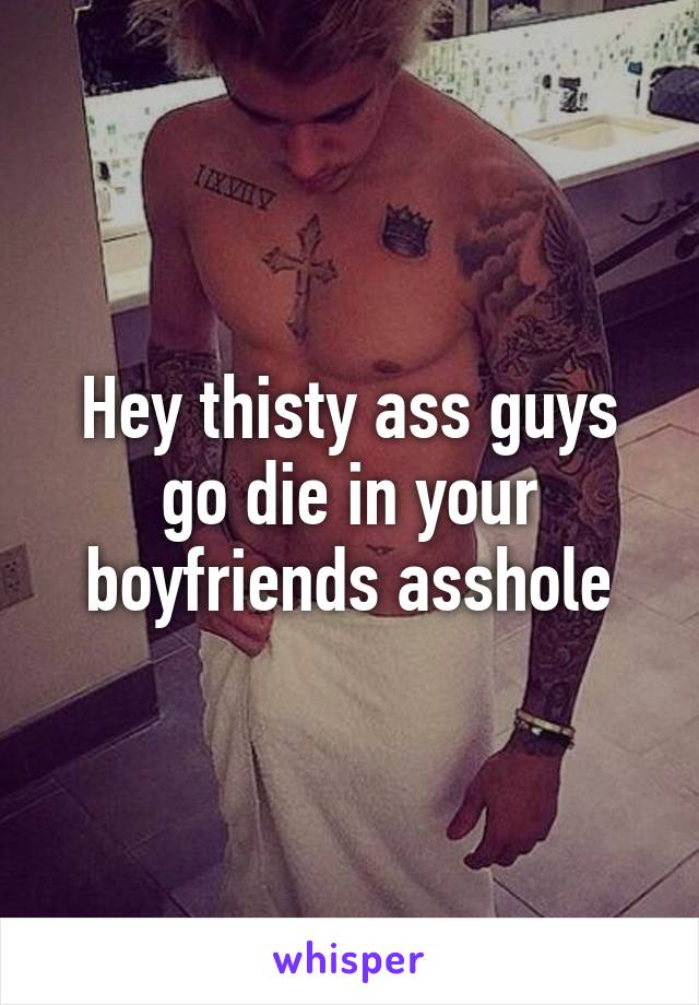 Hey thisty ass guys go die in your boyfriends asshole