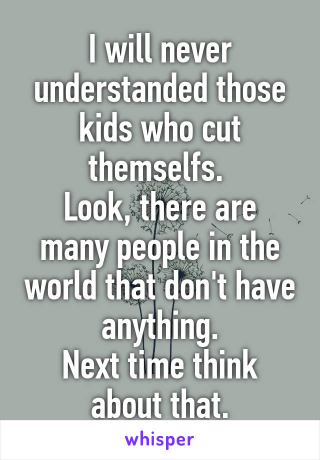 I will never understanded those kids who cut themselfs. 
Look, there are many people in the world that don't have anything.
Next time think about that.