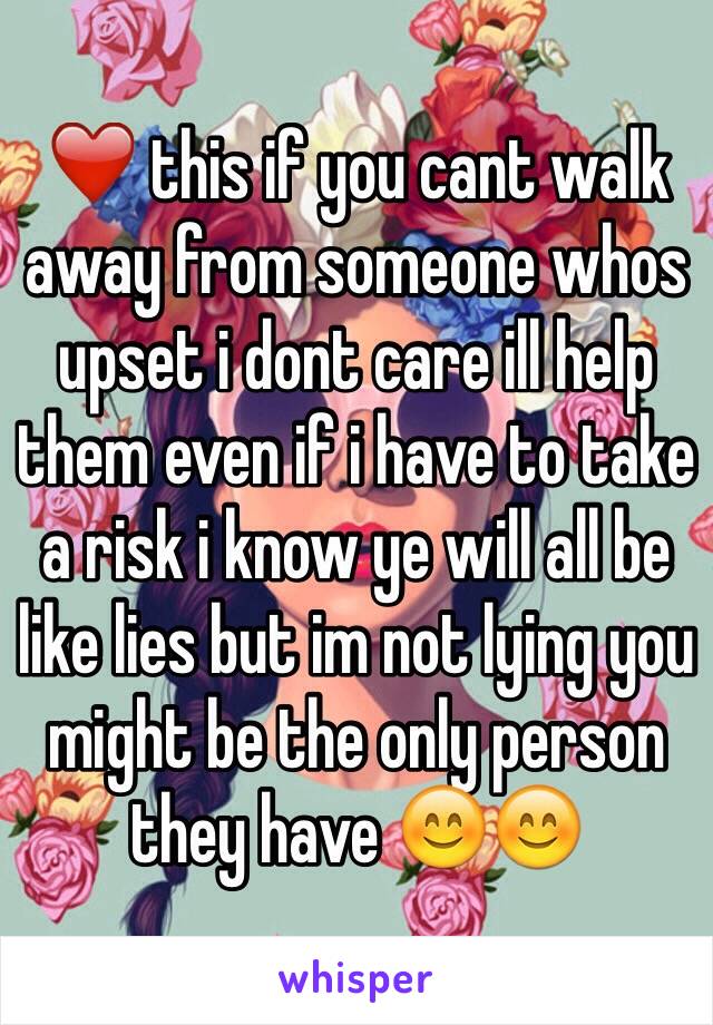 ❤️ this if you cant walk away from someone whos upset i dont care ill help them even if i have to take a risk i know ye will all be like lies but im not lying you might be the only person they have 😊😊