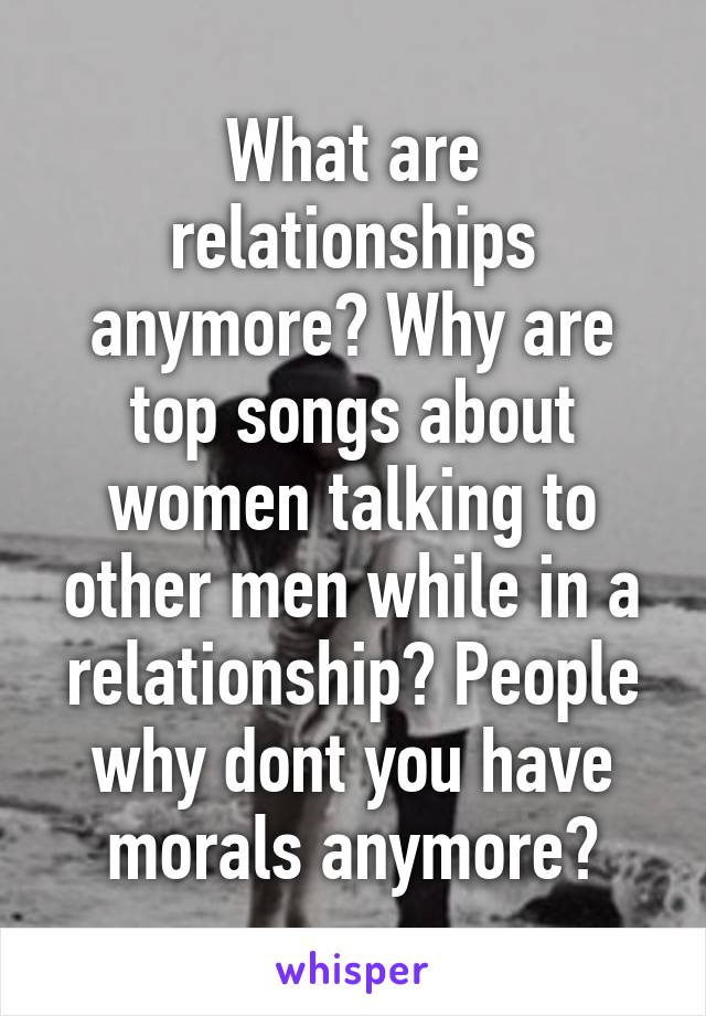 What are relationships anymore? Why are top songs about women talking to other men while in a relationship? People why dont you have morals anymore?