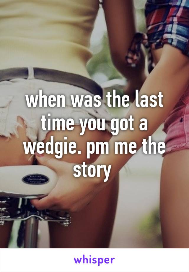 when was the last time you got a wedgie. pm me the story 