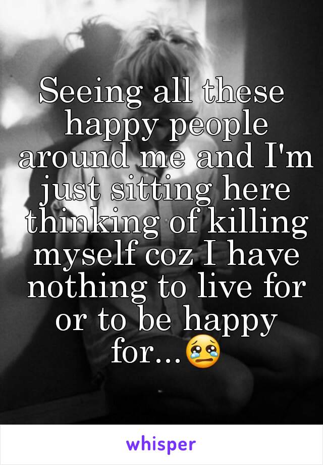 Seeing all these happy people around me and I'm just sitting here thinking of killing myself coz I have nothing to live for or to be happy for...😢