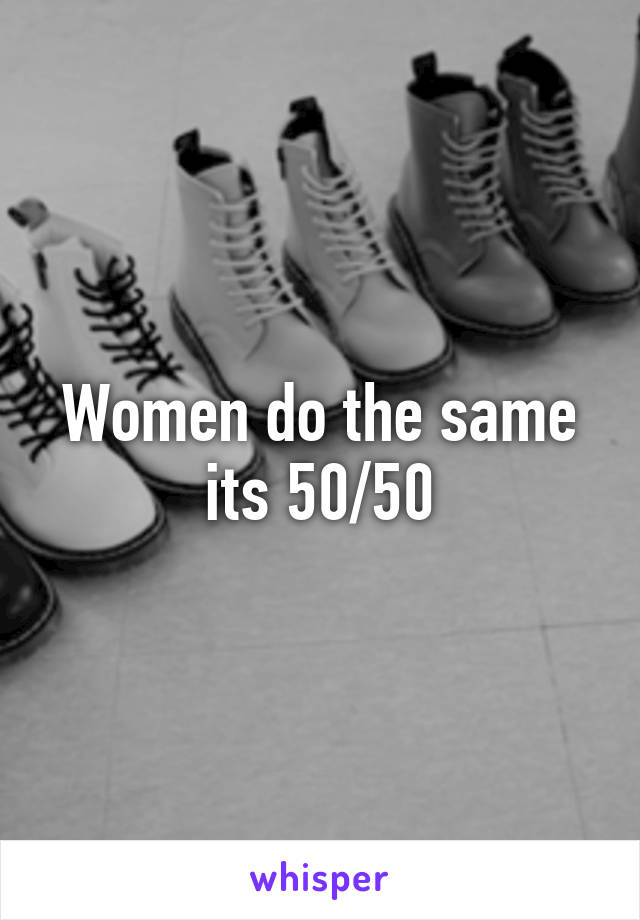 Women do the same its 50/50