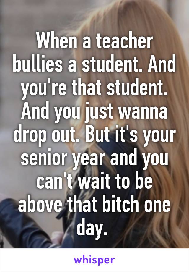 When a teacher bullies a student. And you're that student. And you just wanna drop out. But it's your senior year and you can't wait to be above that bitch one day. 