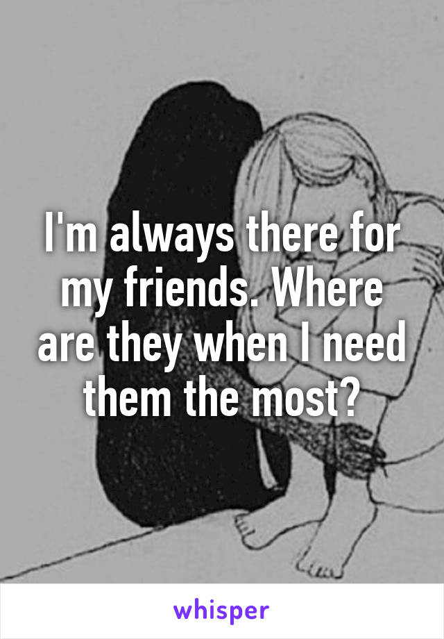 I'm always there for my friends. Where are they when I need them the most?