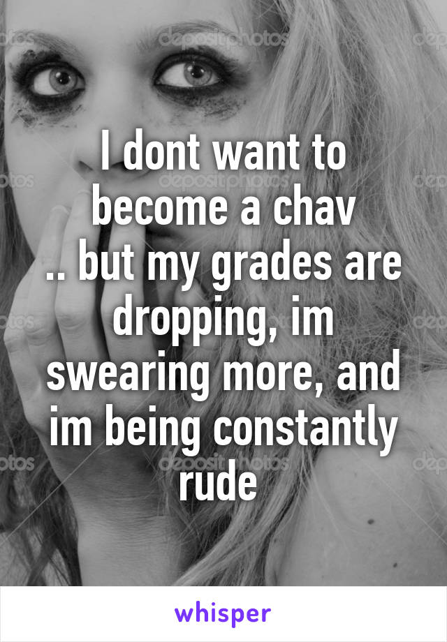 I dont want to become a chav
.. but my grades are dropping, im swearing more, and im being constantly rude 