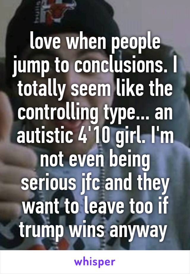 love when people jump to conclusions. I totally seem like the controlling type... an autistic 4'10 girl. I'm not even being serious jfc and they want to leave too if trump wins anyway 