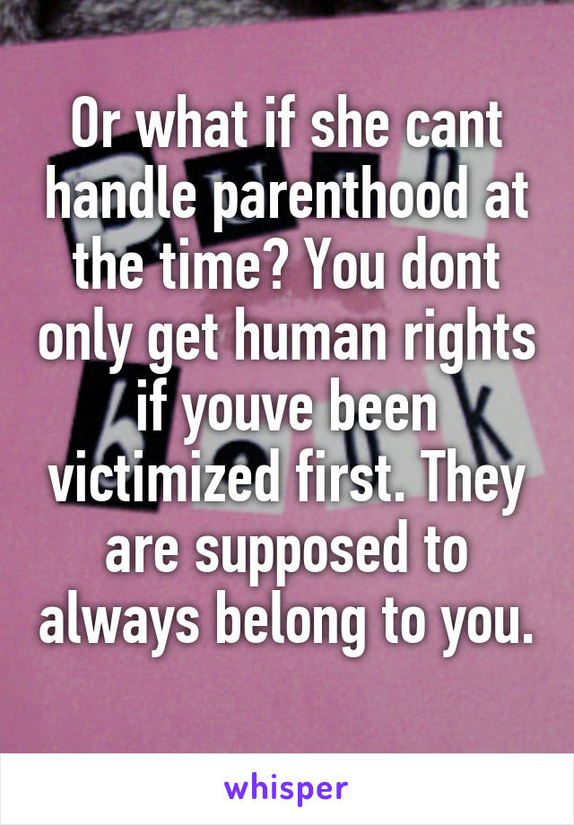 Or what if she cant handle parenthood at the time? You dont only get human rights if youve been victimized first. They are supposed to always belong to you. 