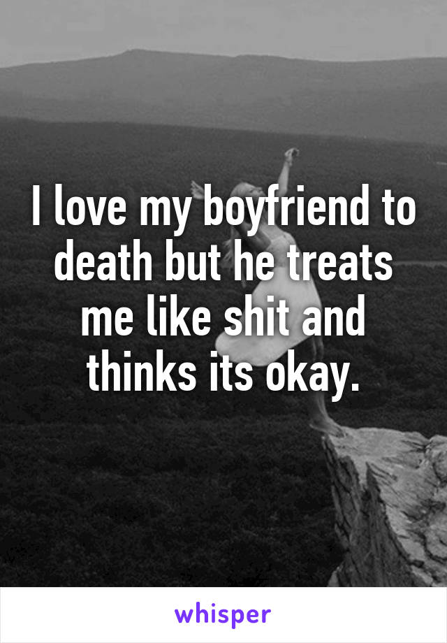 I love my boyfriend to death but he treats me like shit and thinks its okay.
