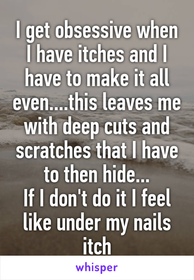 I get obsessive when I have itches and I have to make it all even....this leaves me with deep cuts and scratches that I have to then hide...
If I don't do it I feel like under my nails itch