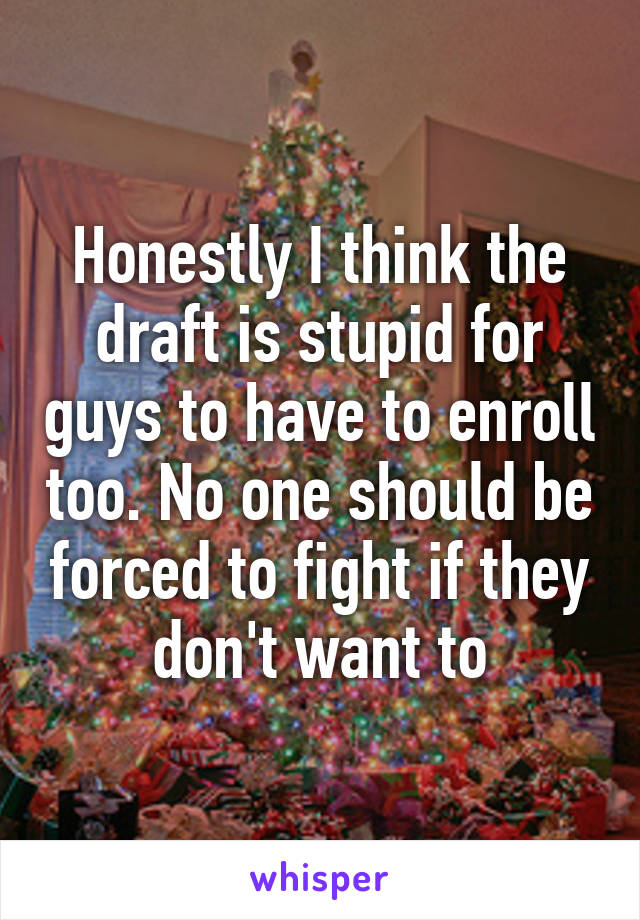 Honestly I think the draft is stupid for guys to have to enroll too. No one should be forced to fight if they don't want to