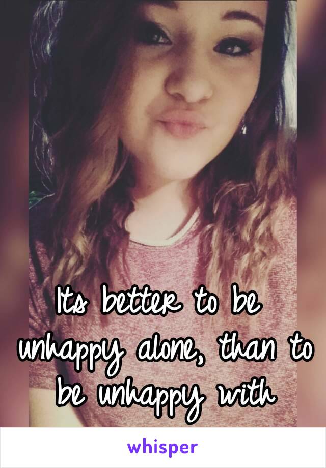 Its better to be unhappy alone, than to be unhappy with someone. 