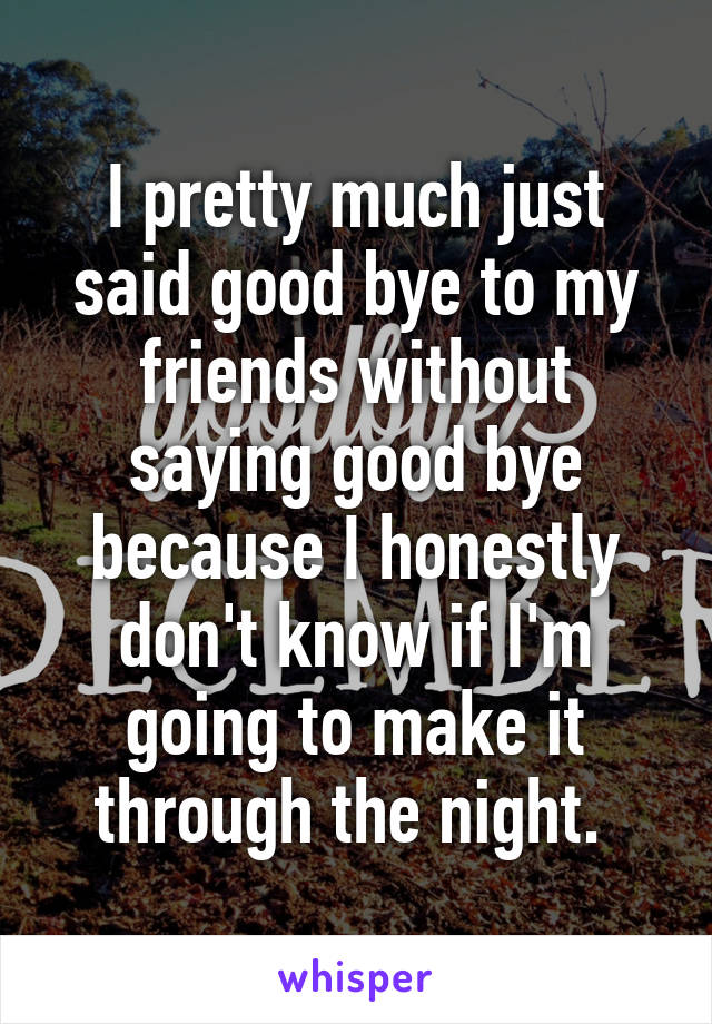 I pretty much just said good bye to my friends without saying good bye because I honestly don't know if I'm going to make it through the night. 