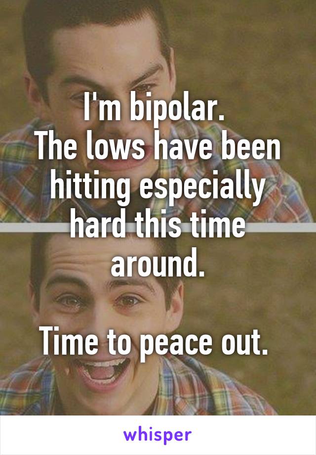 I'm bipolar. 
The lows have been hitting especially hard this time around.

Time to peace out. 