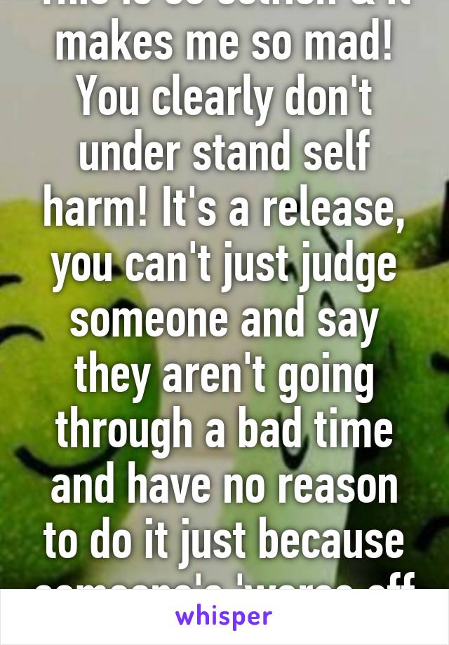 This is so selfish & it makes me so mad! You clearly don't under stand self harm! It's a release, you can't just judge someone and say they aren't going through a bad time and have no reason to do it just because someone's 'worse off '