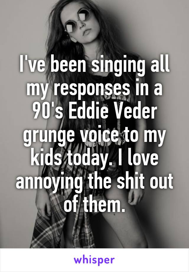 I've been singing all my responses in a 90's Eddie Veder grunge voice to my kids today. I love annoying the shit out of them.