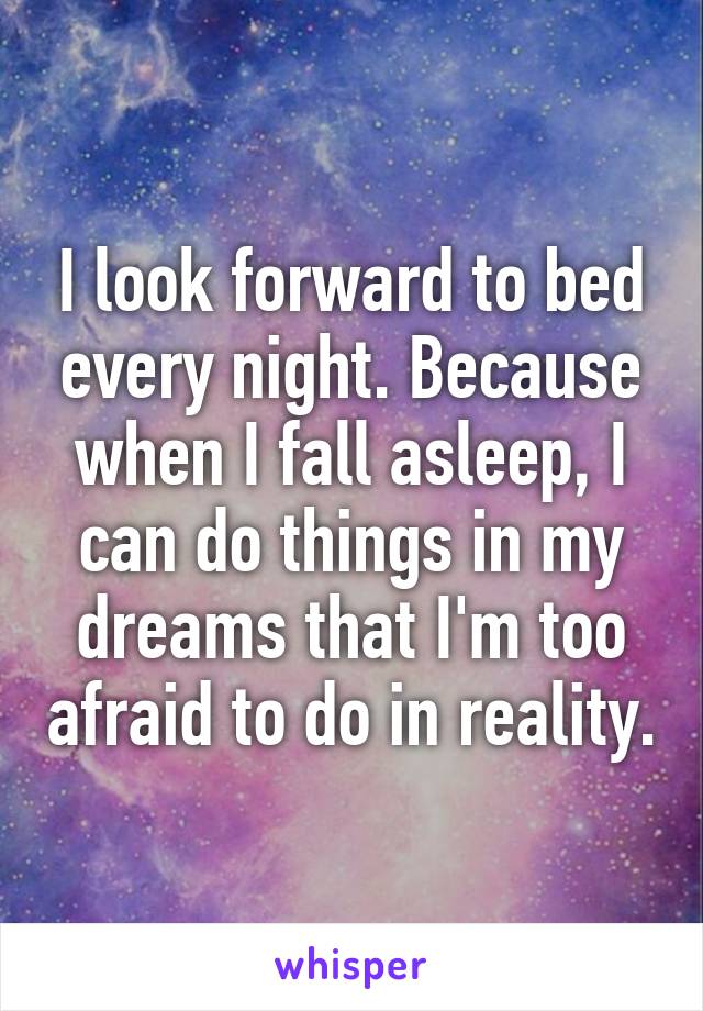 I look forward to bed every night. Because when I fall asleep, I can do things in my dreams that I'm too afraid to do in reality.