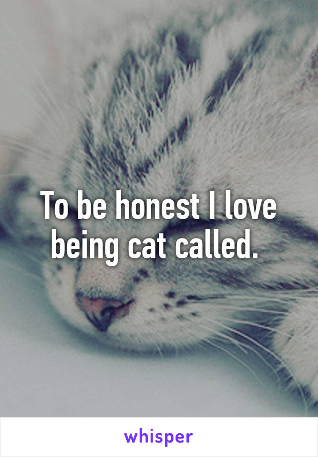 To be honest I love being cat called. 