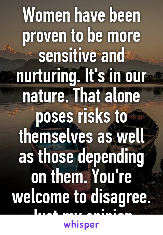 Women have been proven to be more sensitive and nurturing. It's in our nature. That alone poses risks to themselves as well as those depending on them. You're welcome to disagree. Just my opinion