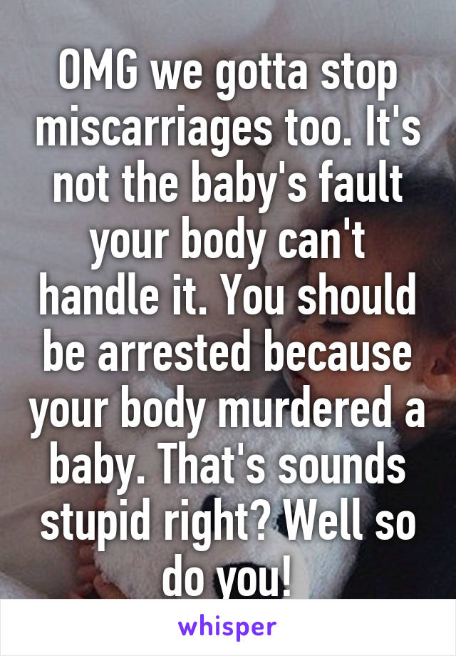 OMG we gotta stop miscarriages too. It's not the baby's fault your body can't handle it. You should be arrested because your body murdered a baby. That's sounds stupid right? Well so do you!