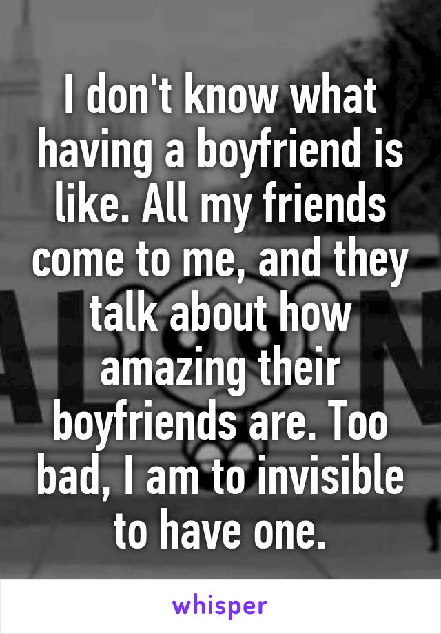 I don't know what having a boyfriend is like. All my friends come to me, and they talk about how amazing their boyfriends are. Too bad, I am to invisible to have one.