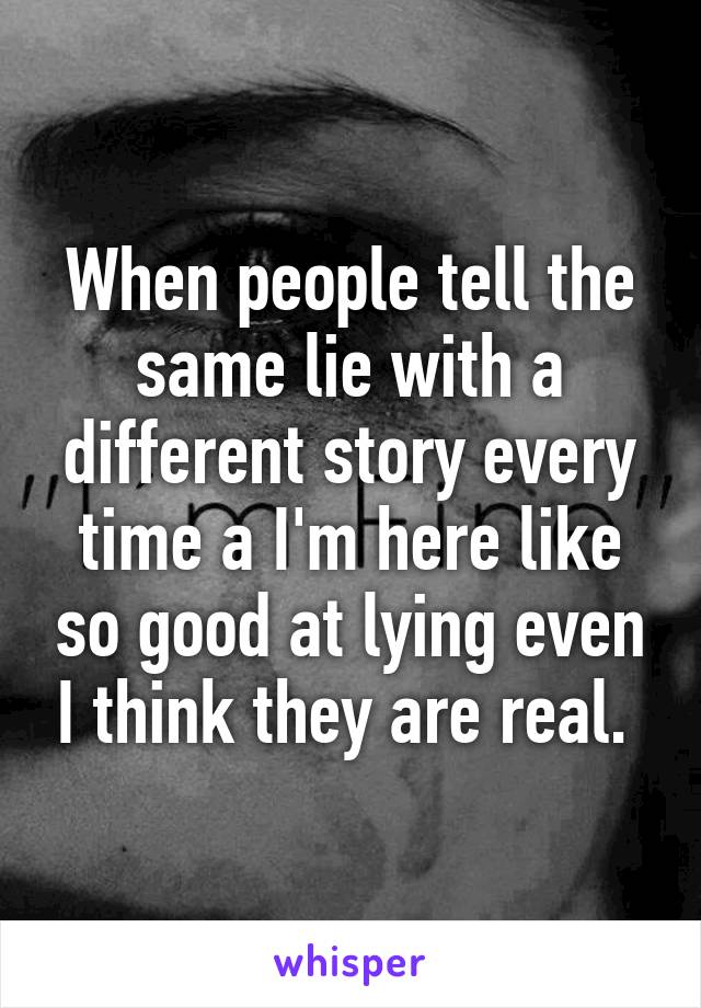 When people tell the same lie with a different story every time a I'm here like so good at lying even I think they are real. 