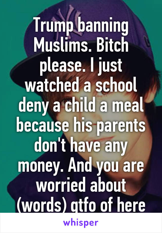 Trump banning Muslims. Bitch please. I just watched a school deny a child a meal because his parents don't have any money. And you are worried about (words) gtfo of here