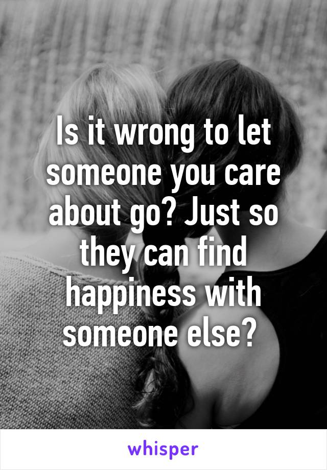 Is it wrong to let someone you care about go? Just so they can find happiness with someone else? 