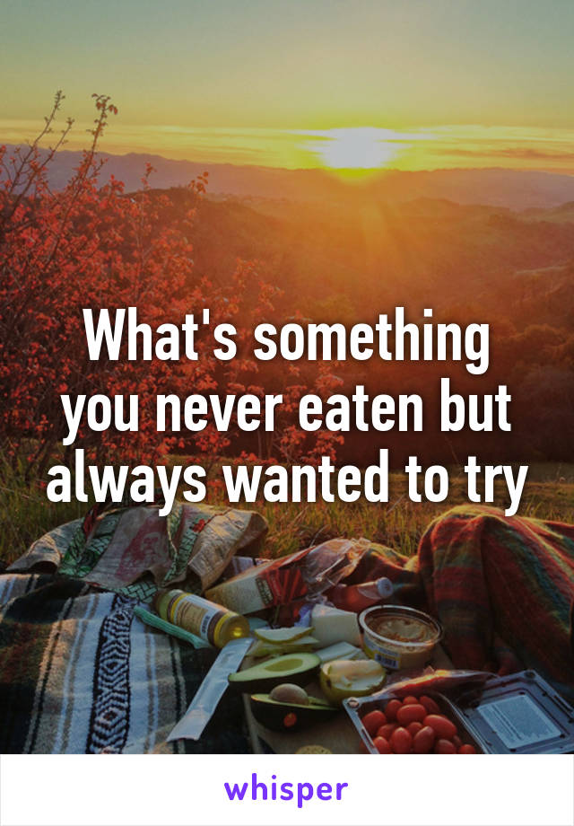 What's something you never eaten but always wanted to try