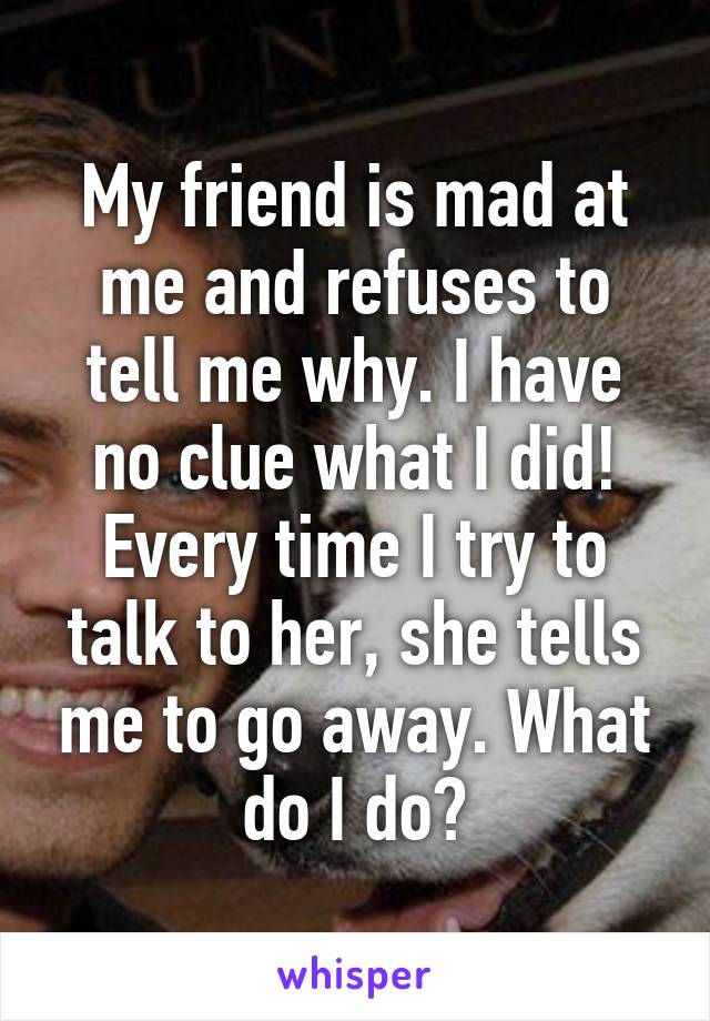 My friend is mad at me and refuses to tell me why. I have no clue what I did! Every time I try to talk to her, she tells me to go away. What do I do?