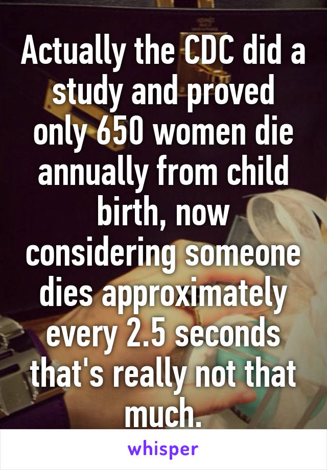 Actually the CDC did a study and proved only 650 women die annually from child birth, now considering someone dies approximately every 2.5 seconds that's really not that much.