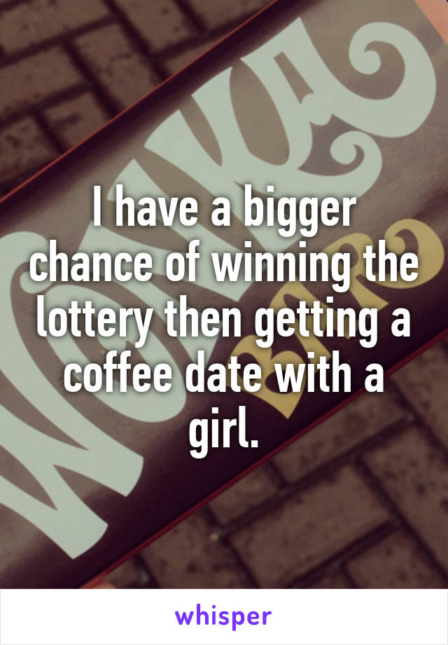 I have a bigger chance of winning the lottery then getting a coffee date with a girl.