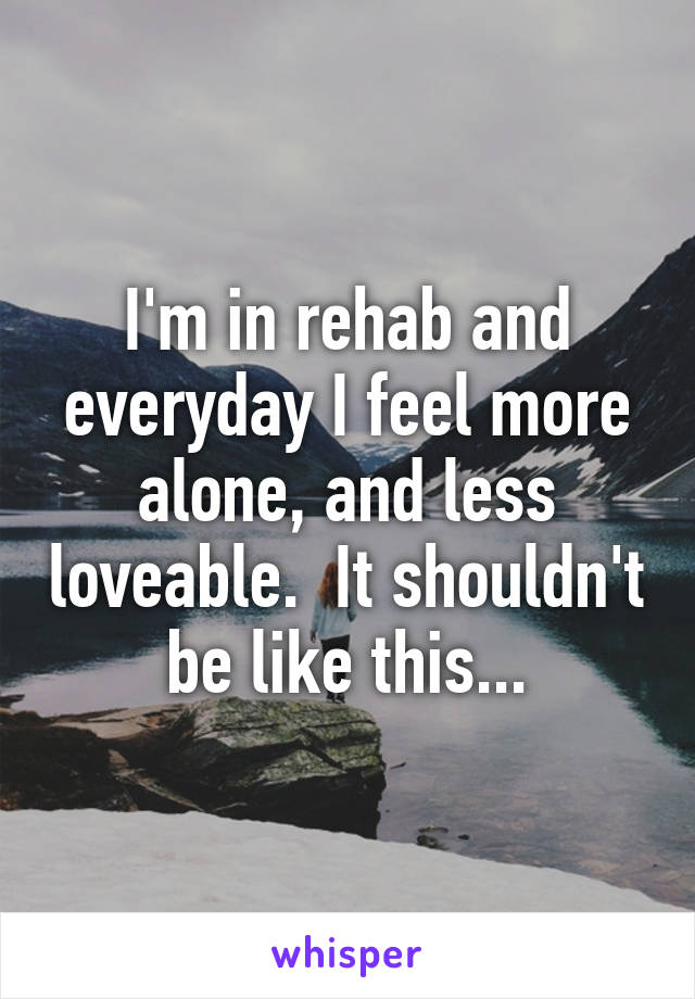 I'm in rehab and everyday I feel more alone, and less loveable.  It shouldn't be like this...