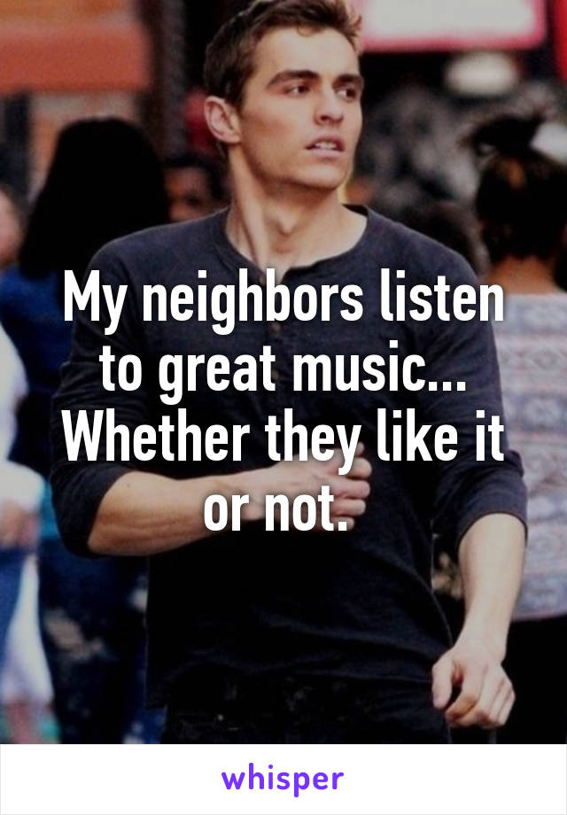 My neighbors listen to great music... Whether they like it or not. 