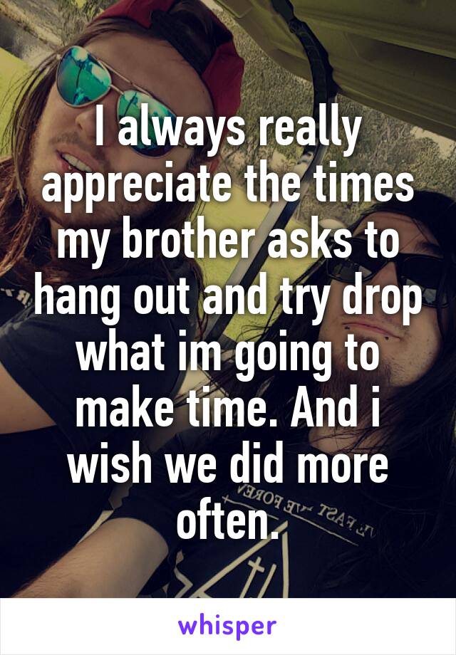 I always really appreciate the times my brother asks to hang out and try drop what im going to make time. And i wish we did more often.