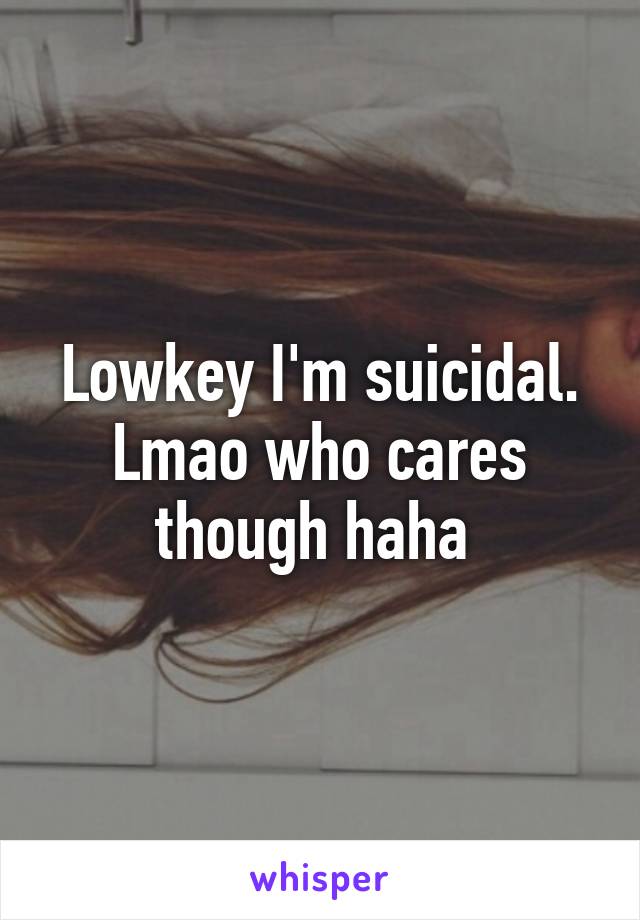 Lowkey I'm suicidal. Lmao who cares though haha 