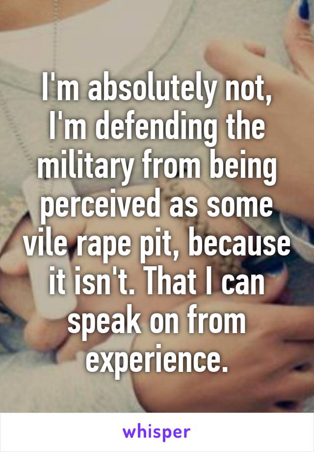 I'm absolutely not, I'm defending the military from being perceived as some vile rape pit, because it isn't. That I can speak on from experience.