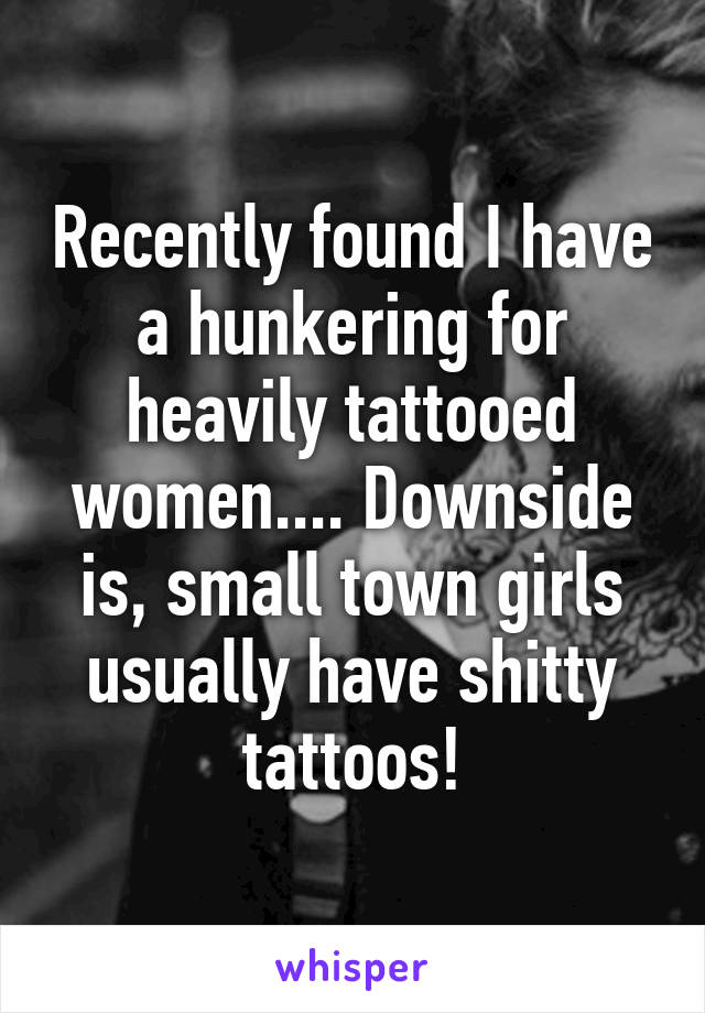 Recently found I have a hunkering for heavily tattooed women.... Downside is, small town girls usually have shitty tattoos!