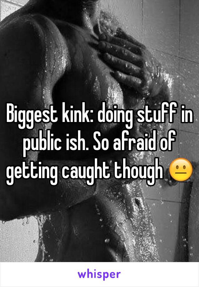 Biggest kink: doing stuff in public ish. So afraid of getting caught though 😐