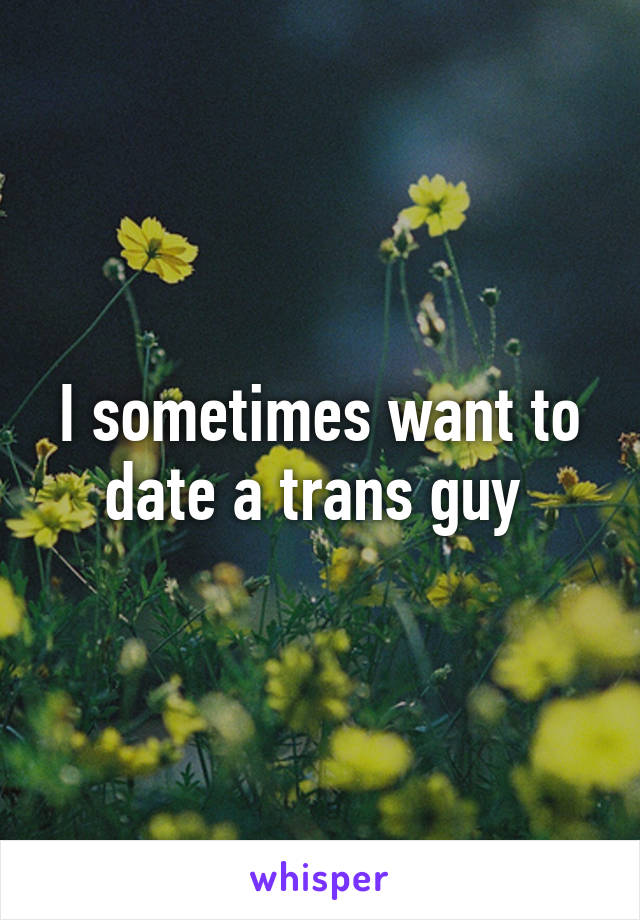 I sometimes want to date a trans guy 