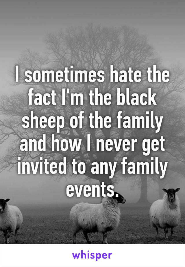 I sometimes hate the fact I'm the black sheep of the family and how I never get invited to any family events.