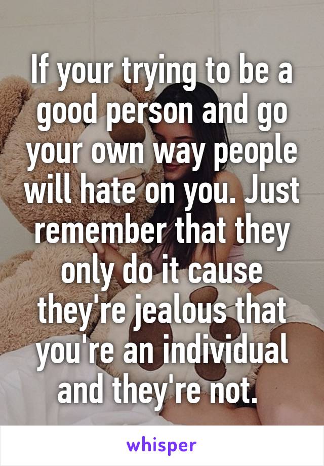 If your trying to be a good person and go your own way people will hate on you. Just remember that they only do it cause they're jealous that you're an individual and they're not. 