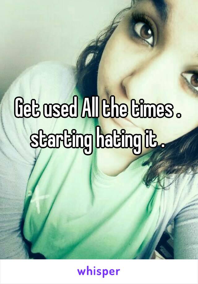 Get used All the times . starting hating it . 