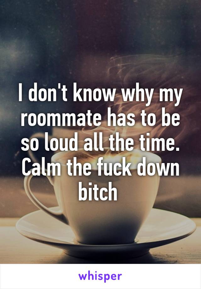 I don't know why my roommate has to be so loud all the time. Calm the fuck down bitch 