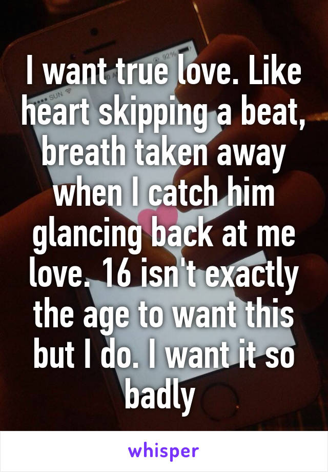 I want true love. Like heart skipping a beat, breath taken away when I catch him glancing back at me love. 16 isn't exactly the age to want this but I do. I want it so badly 