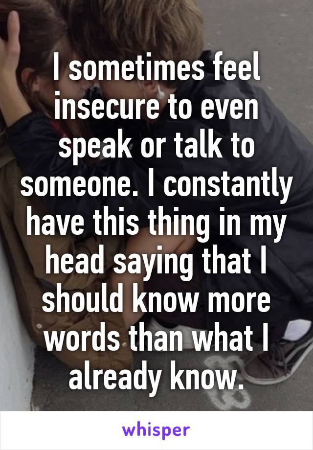 I sometimes feel insecure to even speak or talk to someone. I constantly have this thing in my head saying that I should know more words than what I already know.