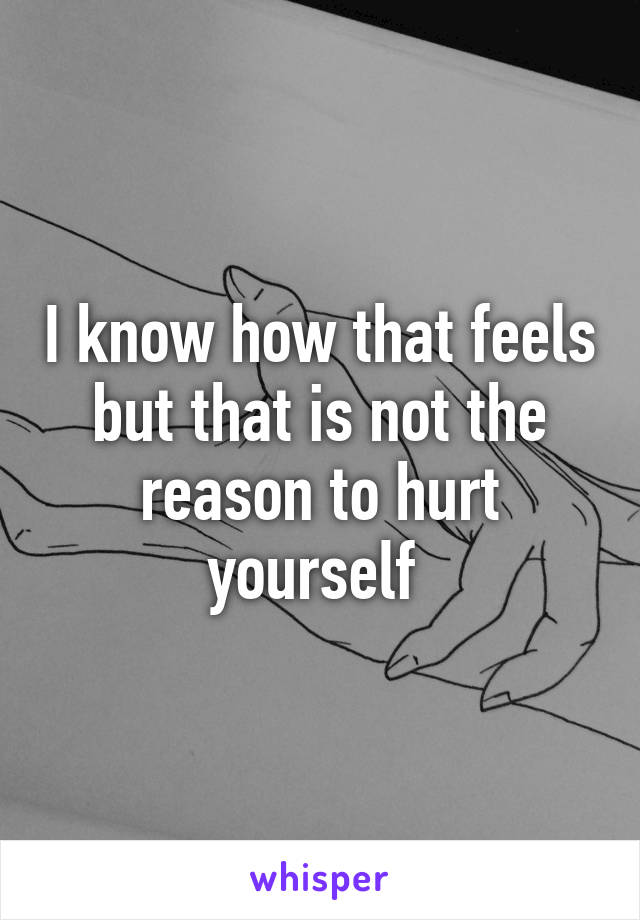 I know how that feels but that is not the reason to hurt yourself 