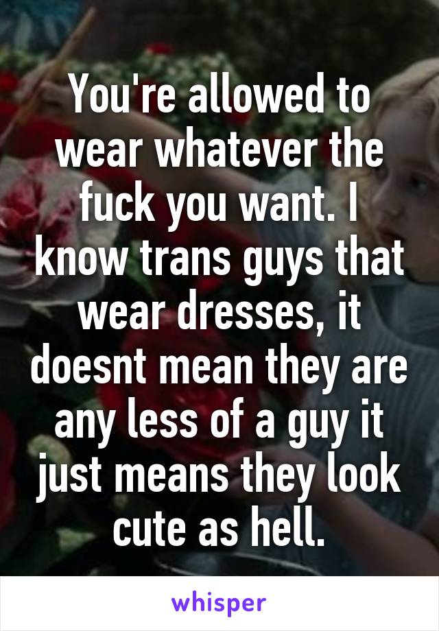 You're allowed to wear whatever the fuck you want. I know trans guys that wear dresses, it doesnt mean they are any less of a guy it just means they look cute as hell.